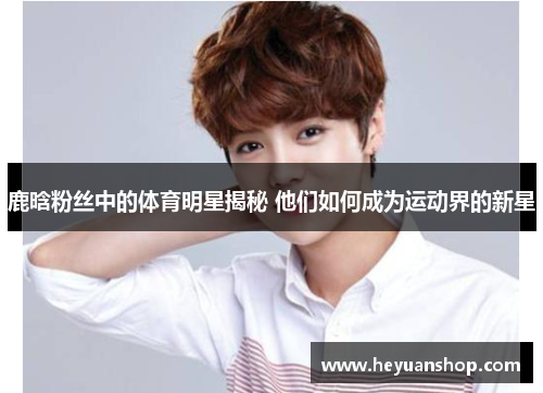 鹿晗粉丝中的体育明星揭秘 他们如何成为运动界的新星