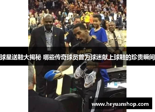 球星送鞋大揭秘 哪些传奇球员曾为球迷献上球鞋的珍贵瞬间