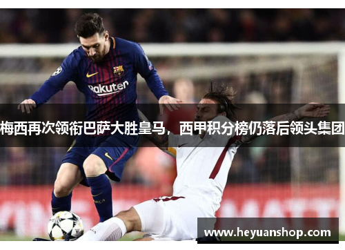 梅西再次领衔巴萨大胜皇马，西甲积分榜仍落后领头集团