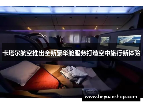 卡塔尔航空推出全新豪华舱服务打造空中旅行新体验