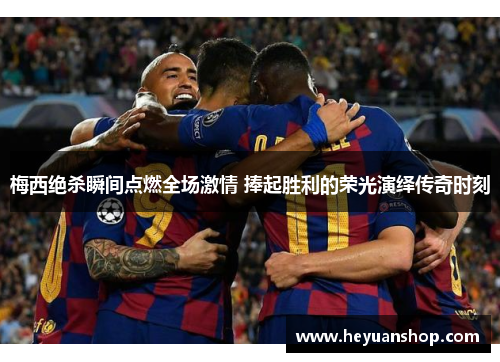 梅西绝杀瞬间点燃全场激情 捧起胜利的荣光演绎传奇时刻