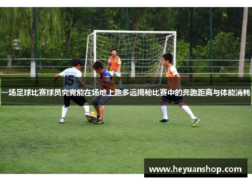 一场足球比赛球员究竟能在场地上跑多远揭秘比赛中的奔跑距离与体能消耗