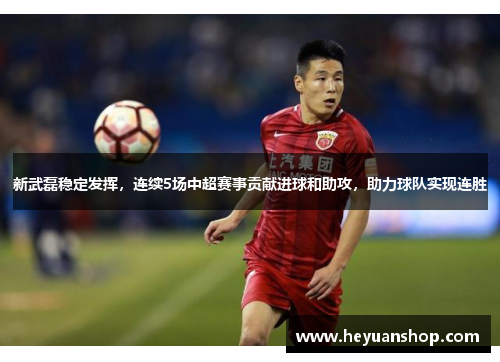 新武磊稳定发挥，连续5场中超赛事贡献进球和助攻，助力球队实现连胜