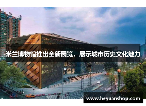 米兰博物馆推出全新展览，展示城市历史文化魅力