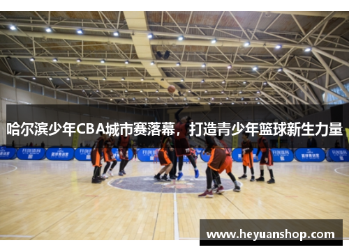 哈尔滨少年CBA城市赛落幕，打造青少年篮球新生力量