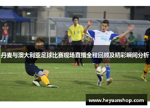 丹麦与澳大利亚足球比赛现场直播全程回顾及精彩瞬间分析