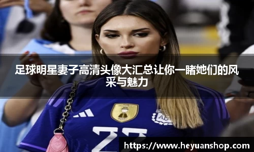 足球明星妻子高清头像大汇总让你一睹她们的风采与魅力
