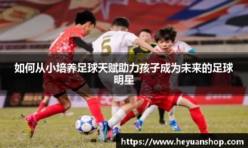 如何从小培养足球天赋助力孩子成为未来的足球明星
