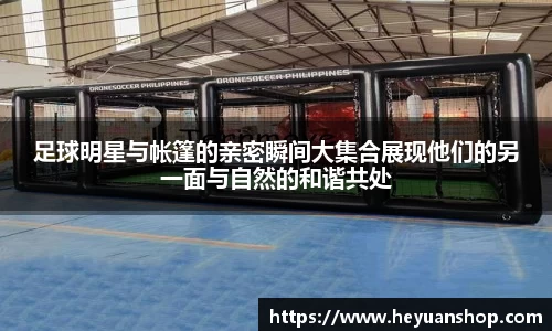 足球明星与帐篷的亲密瞬间大集合展现他们的另一面与自然的和谐共处