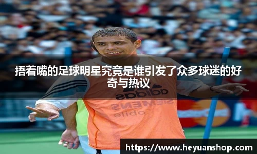 捂着嘴的足球明星究竟是谁引发了众多球迷的好奇与热议